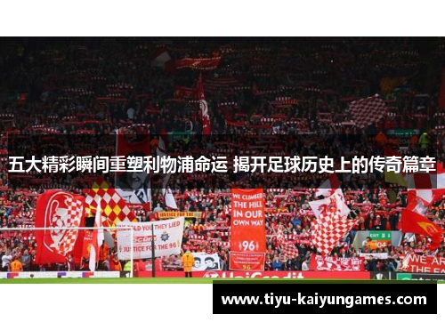 五大精彩瞬间重塑利物浦命运 揭开足球历史上的传奇篇章