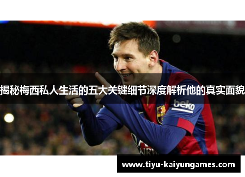 揭秘梅西私人生活的五大关键细节深度解析他的真实面貌