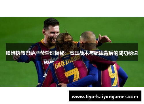 哈维执教巴萨严苛管理揭秘：高压战术与纪律背后的成功秘诀