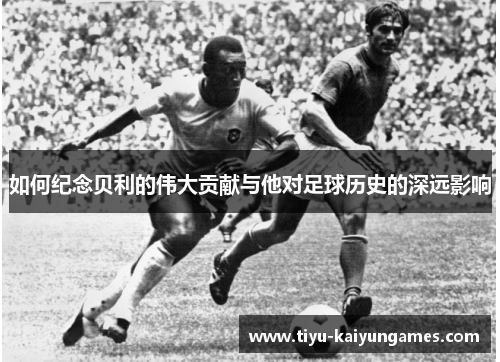 如何纪念贝利的伟大贡献与他对足球历史的深远影响