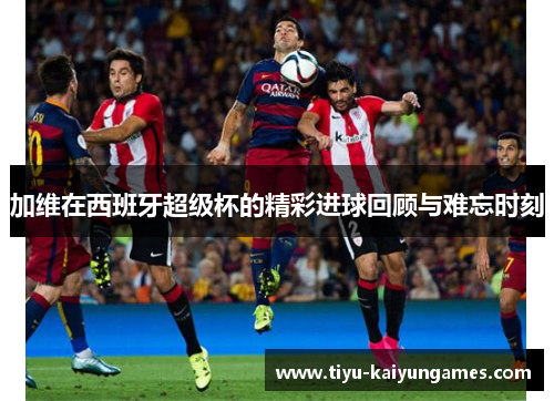 加维在西班牙超级杯的精彩进球回顾与难忘时刻