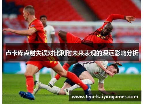 卢卡库点射失误对比利时未来表现的深远影响分析