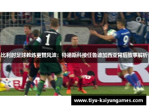 比利时足球教练更替风波：特德斯科接任鲁迪加西亚背后故事解析