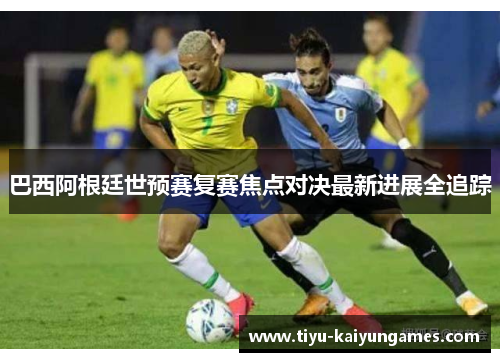 巴西阿根廷世预赛复赛焦点对决最新进展全追踪
