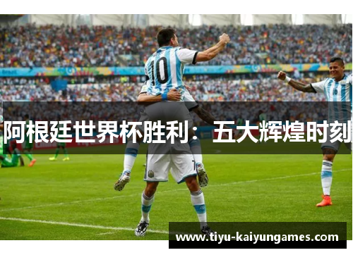 阿根廷世界杯胜利：五大辉煌时刻